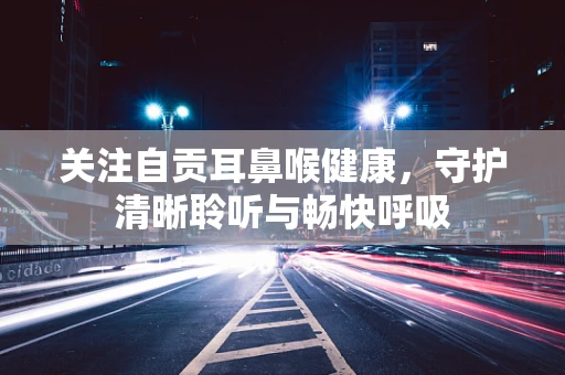 关注自贡耳鼻喉健康，守护清晰聆听与畅快呼吸