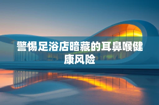 警惕足浴店暗藏的耳鼻喉健康风险