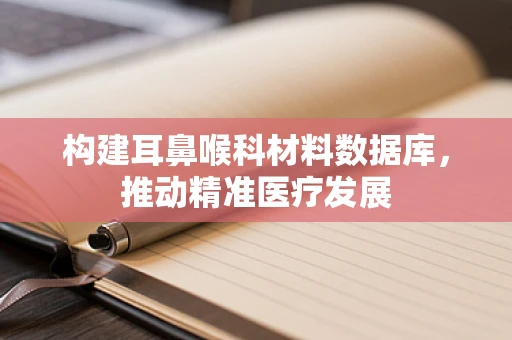构建耳鼻喉科材料数据库，推动精准医疗发展