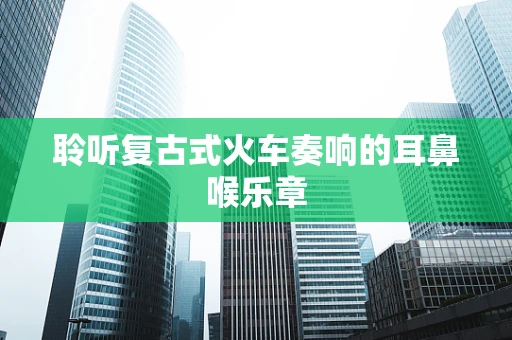 聆听复古式火车奏响的耳鼻喉乐章
