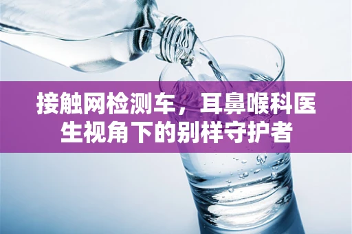 接触网检测车，耳鼻喉科医生视角下的别样守护者