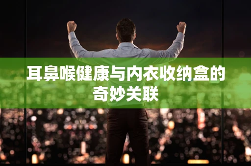 耳鼻喉健康与内衣收纳盒的奇妙关联