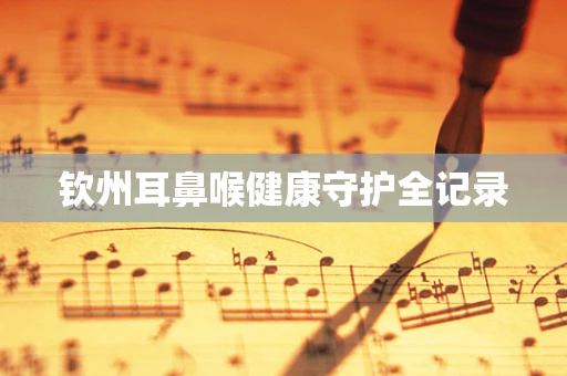 钦州耳鼻喉健康守护全记录