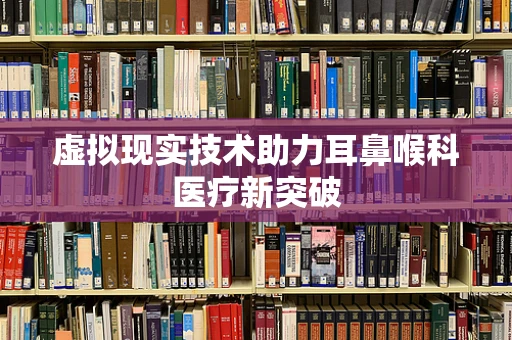 虚拟现实技术助力耳鼻喉科医疗新突破
