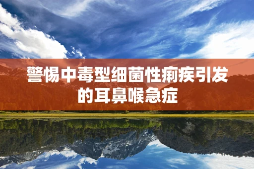 警惕中毒型细菌性痢疾引发的耳鼻喉急症