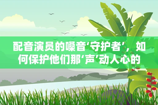 配音演员的嗓音‘守护者’，如何保护他们那‘声’动人心的话语？
