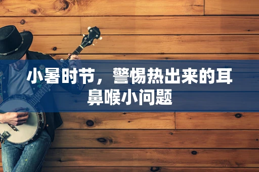 小暑时节，警惕热出来的耳鼻喉小问题