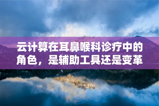 云计算在耳鼻喉科诊疗中的角色，是辅助工具还是变革先锋？