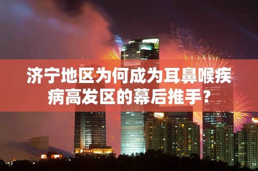 济宁地区为何成为耳鼻喉疾病高发区的幕后推手？
