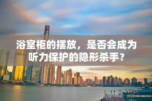 浴室柜的摆放，是否会成为听力保护的隐形杀手？
