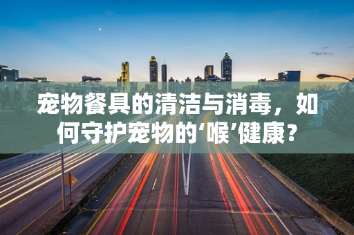 宠物餐具的清洁与消毒，如何守护宠物的‘喉’健康？