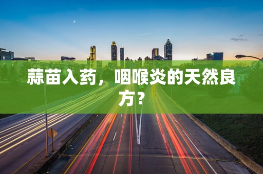 蒜苗入药，咽喉炎的天然良方？