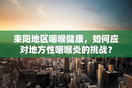 耒阳地区咽喉健康，如何应对地方性咽喉炎的挑战？