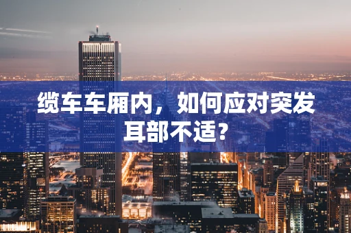缆车车厢内，如何应对突发耳部不适？
