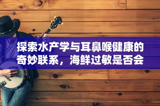 探索水产学与耳鼻喉健康的奇妙联系，海鲜过敏是否会引发咽喉不适？