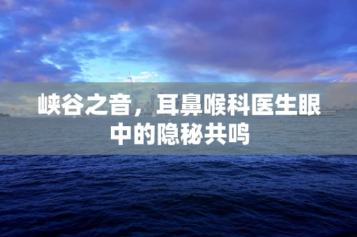 峡谷之音，耳鼻喉科医生眼中的隐秘共鸣