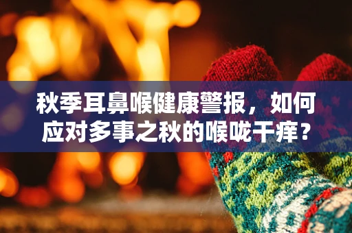 秋季耳鼻喉健康警报，如何应对多事之秋的喉咙干痒？