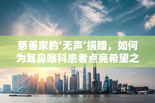 慈善家的‘无声’捐赠，如何为耳鼻喉科患者点亮希望之光？