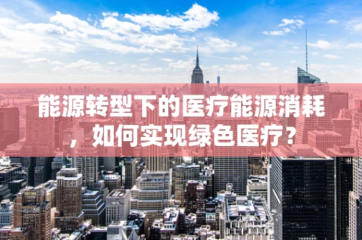 能源转型下的医疗能源消耗，如何实现绿色医疗？