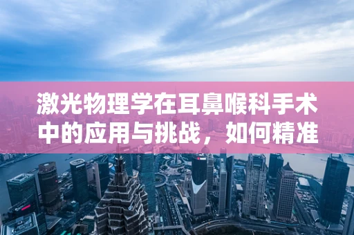 激光物理学在耳鼻喉科手术中的应用与挑战，如何精准控制光束？