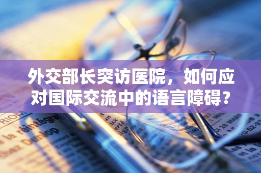 外交部长突访医院，如何应对国际交流中的语言障碍？