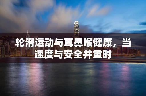 轮滑运动与耳鼻喉健康，当速度与安全并重时