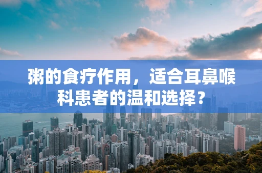 粥的食疗作用，适合耳鼻喉科患者的温和选择？