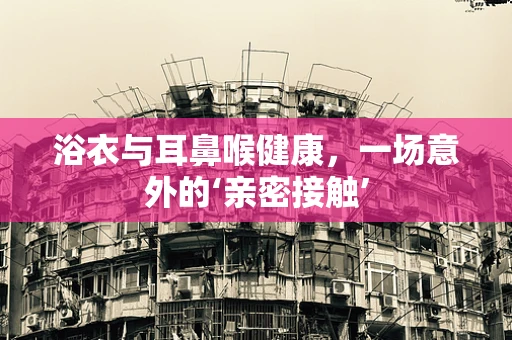 浴衣与耳鼻喉健康，一场意外的‘亲密接触’