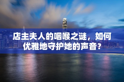 店主夫人的咽喉之谜，如何优雅地守护她的声音？