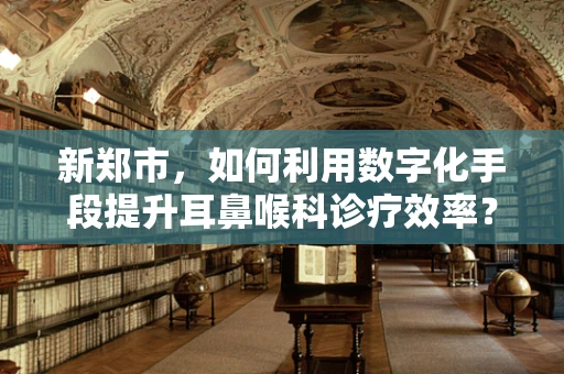 新郑市，如何利用数字化手段提升耳鼻喉科诊疗效率？