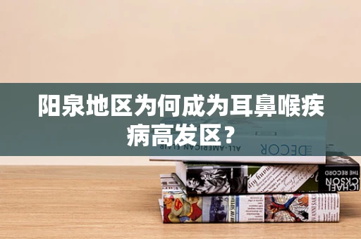 阳泉地区为何成为耳鼻喉疾病高发区？