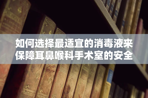 如何选择最适宜的消毒液来保障耳鼻喉科手术室的安全？