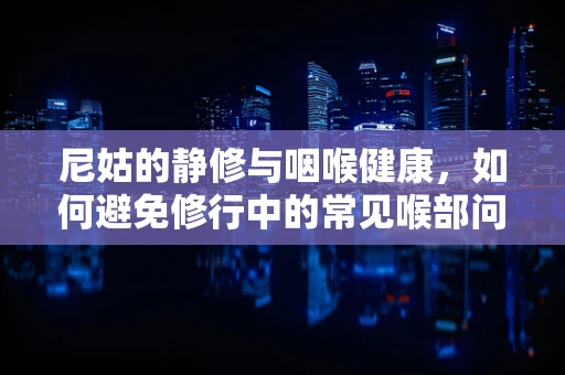 尼姑的静修与咽喉健康，如何避免修行中的常见喉部问题？