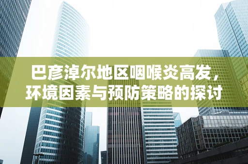 巴彦淖尔地区咽喉炎高发，环境因素与预防策略的探讨