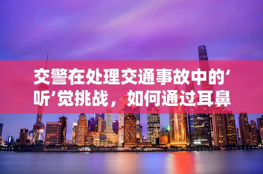 交警在处理交通事故中的‘听’觉挑战，如何通过耳鼻喉科知识提升应急反应？