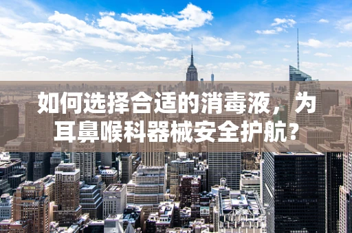 如何选择合适的消毒液，为耳鼻喉科器械安全护航？