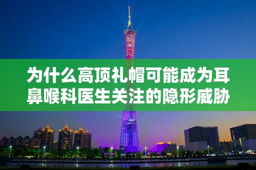 为什么高顶礼帽可能成为耳鼻喉科医生关注的隐形威胁？