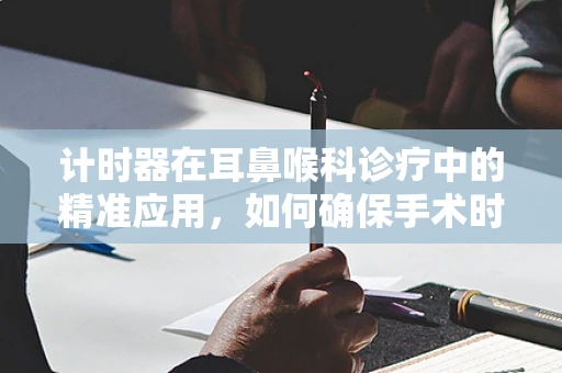 计时器在耳鼻喉科诊疗中的精准应用，如何确保手术时间的精确控制？