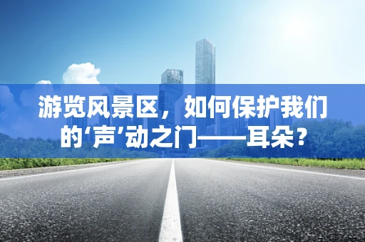 游览风景区，如何保护我们的‘声’动之门——耳朵？