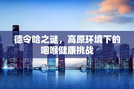 德令哈之谜，高原环境下的咽喉健康挑战