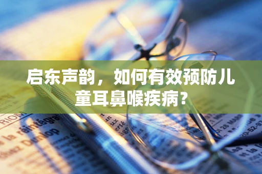 启东声韵，如何有效预防儿童耳鼻喉疾病？