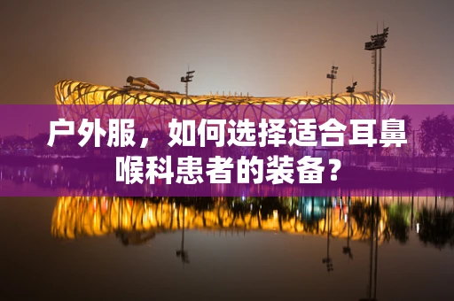 户外服，如何选择适合耳鼻喉科患者的装备？