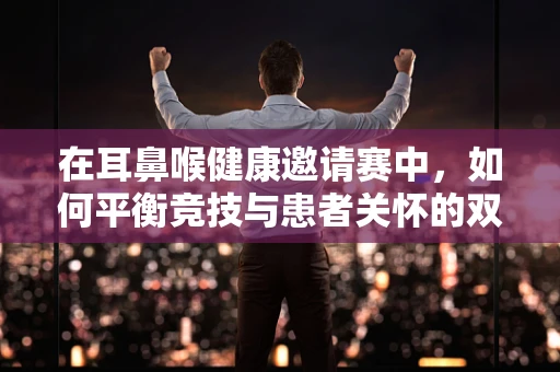 在耳鼻喉健康邀请赛中，如何平衡竞技与患者关怀的双重挑战？