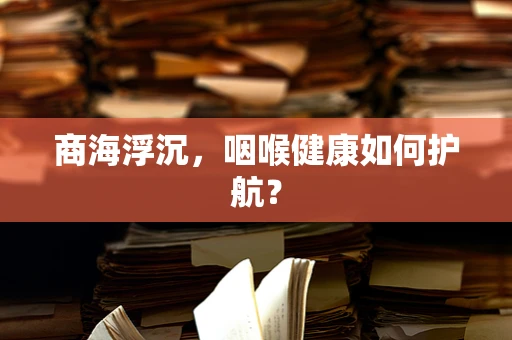 商海浮沉，咽喉健康如何护航？