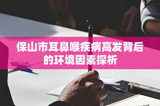 保山市耳鼻喉疾病高发背后的环境因素探析