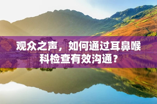 观众之声，如何通过耳鼻喉科检查有效沟通？