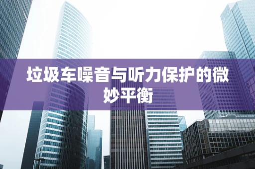 垃圾车噪音与听力保护的微妙平衡