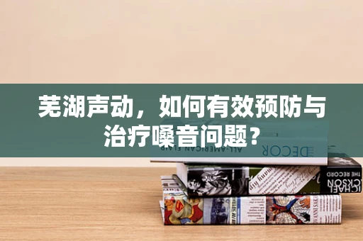 芜湖声动，如何有效预防与治疗嗓音问题？