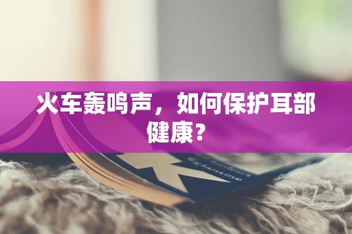 火车轰鸣声，如何保护耳部健康？