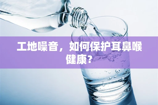 工地噪音，如何保护耳鼻喉健康？